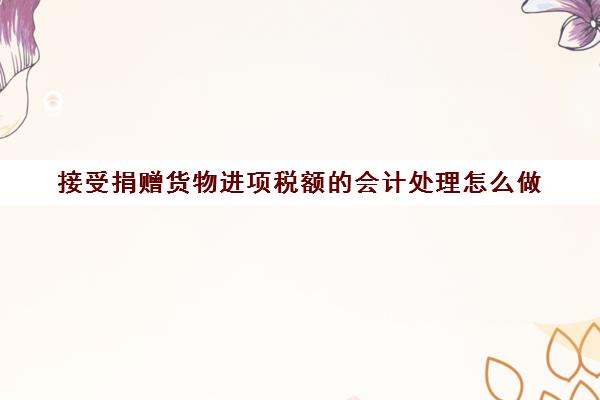 接受捐赠货物进项税额的会计处理怎么做(接受捐赠货物的会计分录)