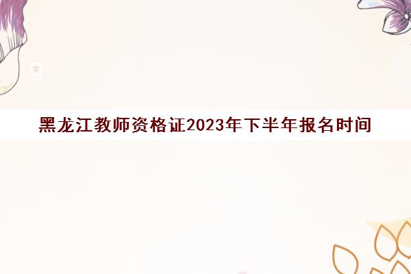 黑龙江教师资格证2023年下半年报名时间