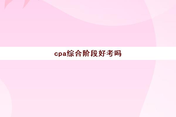 cpa综合阶段好考吗(cpa 综合阶段难考吗)
