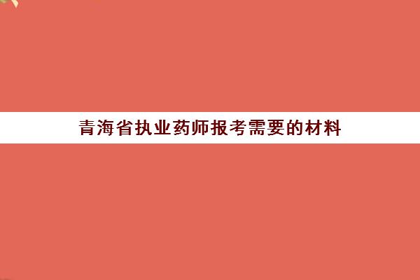 青海省执业药师报考需要的材料(2021年青海省执业药师报名时间)