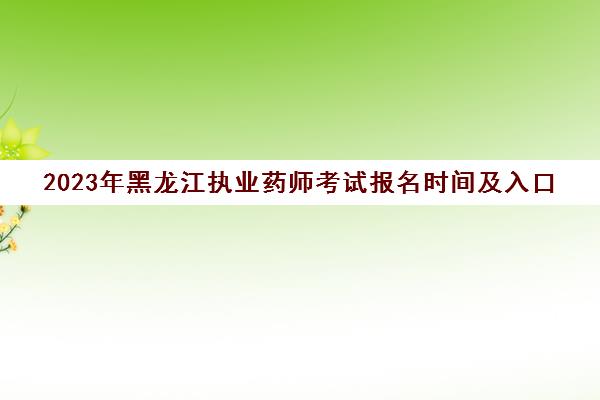 2023年黑龙江执业药师考试报名时间及入口(黑龙江执业药师考试时间安排)