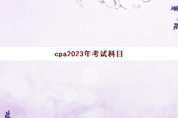 cpa2023年考试科目(21年cpa考试时间科目安排)