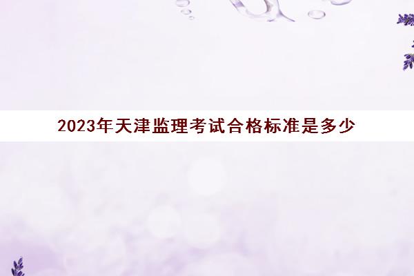 2023年天津监理考试合格标准是多少(天津监理工程师考试时间)