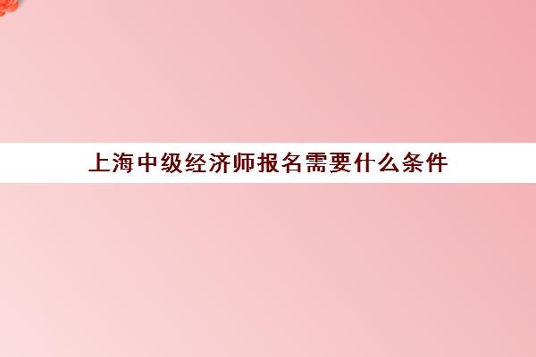 上海中级经济师报名需要什么条件(上海中级经济师报名需要什么条件才能报)