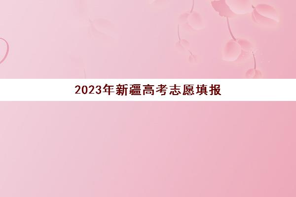 2023年新疆高考志愿填报(2023年新疆高考志愿填报政策)