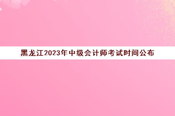 黑龙江2023年中级会计师考试时间公布(黑龙江2021年中级会计师报名时间)