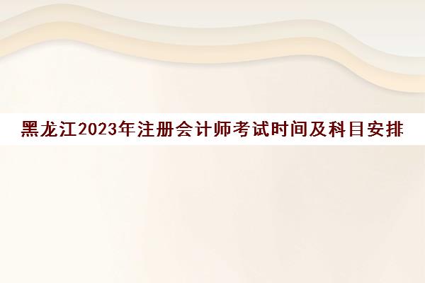 黑龙江2023年注册会计师考试时间及科目安排(黑龙江2023年注册会计师考试时间及科目安排安排)
