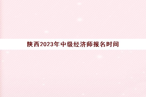 陕西2023年中级经济师报名时间(陕西2023年中级经济师报名时间及条件)