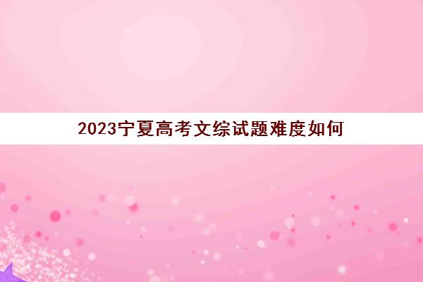 2023宁夏高考文综试题难度如何(2023宁夏高考文综试题难度如何呢)