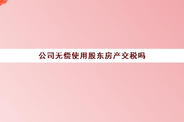 公司无偿使用股东房产交税吗(股东自有房产给公司无偿使用成本有哪些)