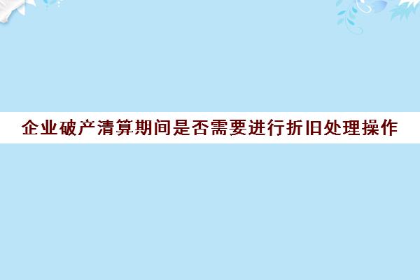 企业清算期间是否需要进行折旧处理操作