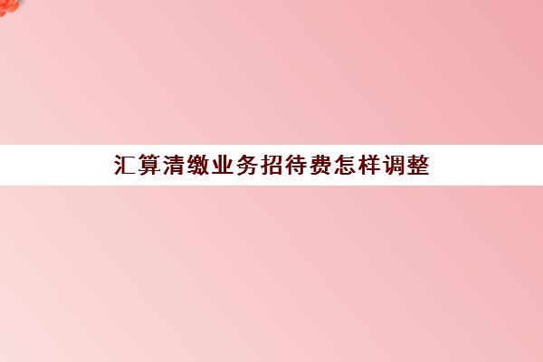 汇算清缴业务招待费怎样调整(汇算清缴招待费调整怎么做账)