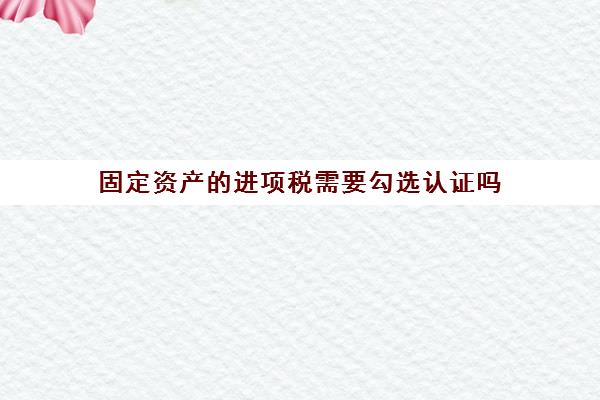 固定资产的进项税需要勾选认证吗(固定资产进项税进不进原值)