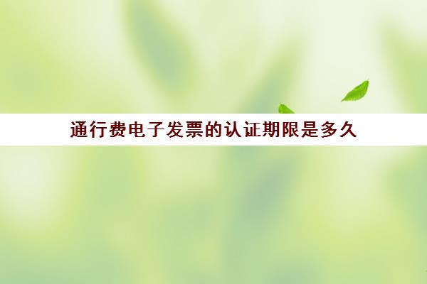 通行费电子发票的认证期限是多久(通行费电子发票要认证吗)