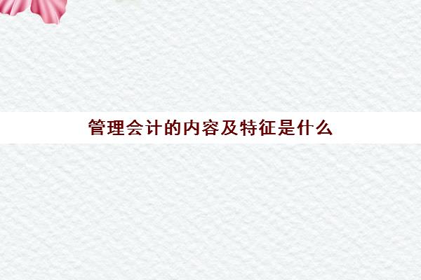 管理会计的内容及特征是什么(管理会计的主要内容有)