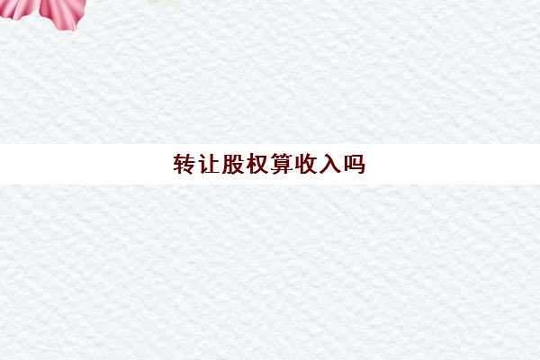 转让股权算收入吗(转让股权取得的收入属于转让财产收入吗)