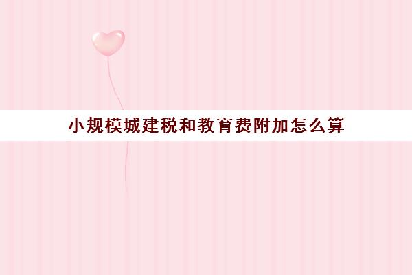 小规模城建税和教育费附加怎么算(2021年小规模纳税人的城建税和教育附加税)