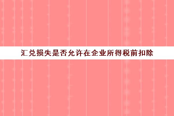 汇兑损失是否允许在企业所得税前扣除(汇兑损益允许税前扣除吗)