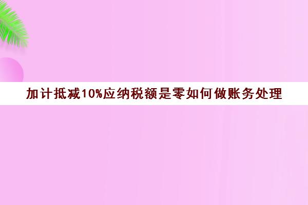 加计抵减10%应纳税额是零如何做账务处理(加计抵减怎么算应纳增值税)