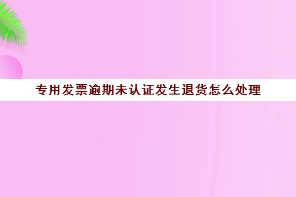 专用发票逾期未认证发生退货怎么处理(专票逾期未认证还可以申请认证吗)