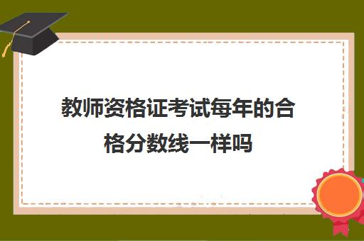 教师资格证考试每年的合格分数线一样吗,教师资格证合格分数线怎么算