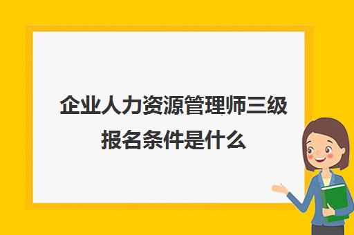 企业人力资源管理师三级报名条件是什么(三级企业人力资源管理师报考条件)