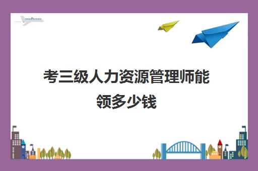 考三级人力资源管理师能领多少钱,考人力资源管理师能领多少钱