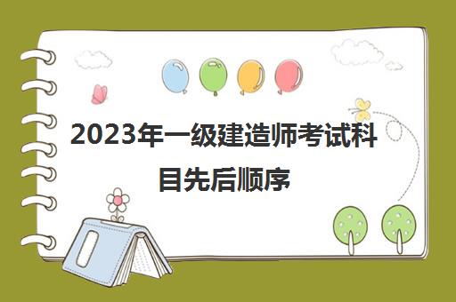 2023年一级建造师考试科目先后顺序,一级建造师考试科目顺序安排