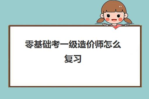 零基础考一级造价师怎么复习 零基础考一级造价师难吗