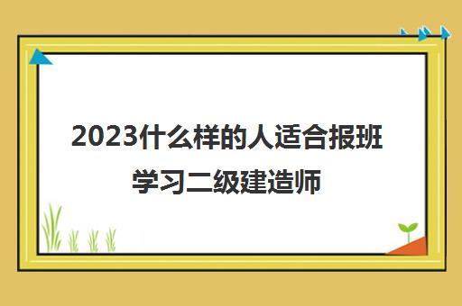 2023什么样的人适合报班学习二级建造师(二级建造师报培训班的优势是什么)