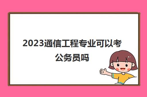 2023通信工程专业可以考公务员吗(国家公务员报考注意事项)