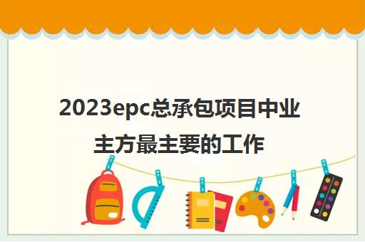 2023epc总承包项目中业主方最主要的工作(什么是epc总承包项目)