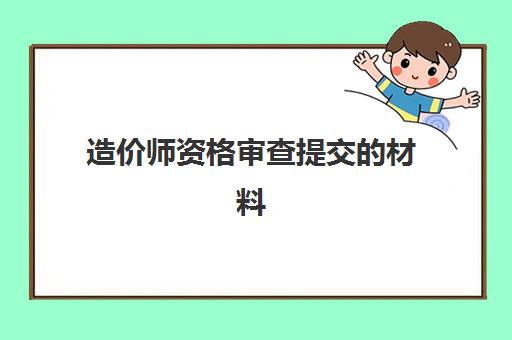 造价师资格审查提交的材料 造价师资格后审方式和内容