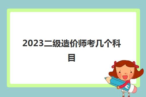 2023二级造价师考几个科目(二级造价师报考条件)