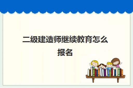 二级建造师继续教育怎么报名(二级建造师继续教育要求是什么)