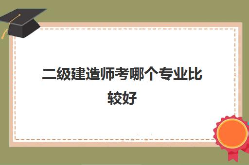 二级建造师考哪个专业比较好 河北二级建造师报考流程