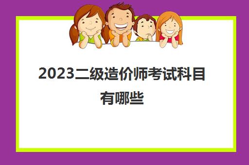 2023二级造价师考试科目有哪些(武汉二级造价师报考条件)