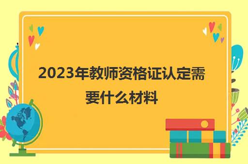 2023年教师资格证认定需要什么材料 教资认定的资料