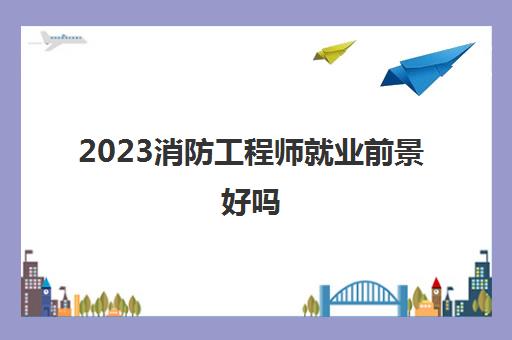 2023消防工程师就业前景好吗(消防工程师证书的用途)