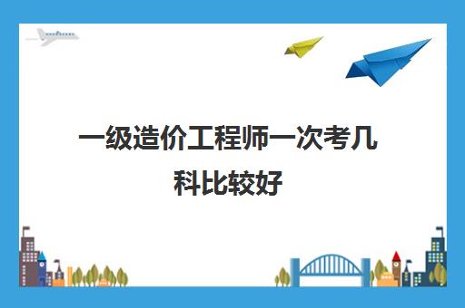 一级造价工程师一次考几科比较好 一级造价师成绩有效期是多久