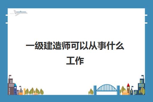 一级建造师可以从事什么工作 一级建造师执业扣分管理制度