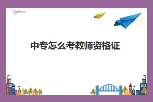 中专怎么考教师资格证,2023教师资格证的学历要求