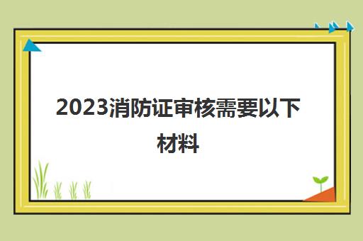 2023消防证审核需要以下材料(消防证几年一审)