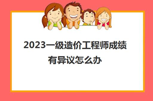 2023一级造价工程师成绩有异议怎么办(一级造价工程师合格标准是什么)