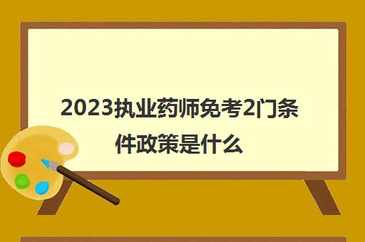 2023执业药师免考2门条件政策是什么(执业药师免试考生成绩管理办法是什么)