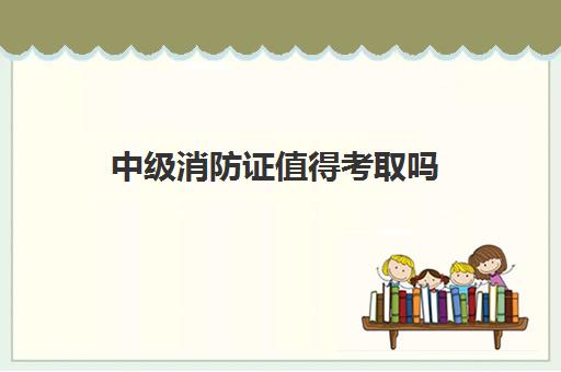 中级消防证值得考取吗 河北中级消防证报考条件