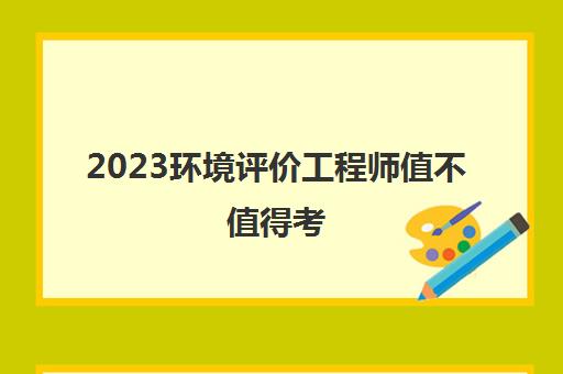 2023环境评价工程师值不值得考(环境评价工程师的考试难度)