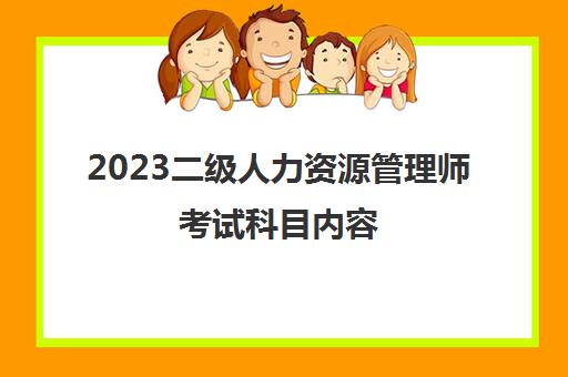2023二级人力资源管理师考试科目内容(2023年二级人力资源管理师报考条件)
