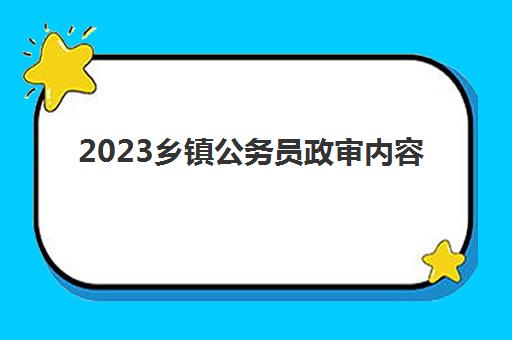 2023乡镇公务员政审内容(乡镇公务员政审方式)