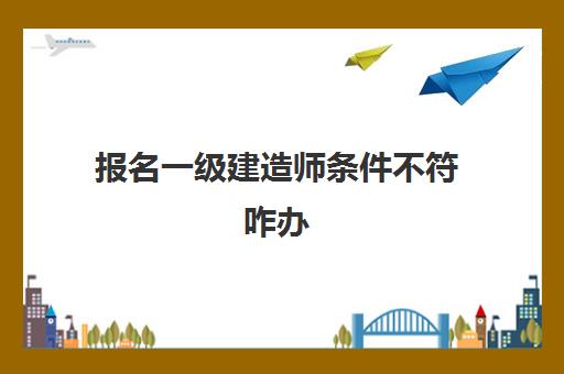 报名一级建造师条件不符咋办 一建最新报考要求是什么